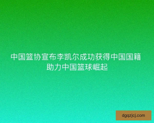 中国篮协宣布李凯尔成功获得中国国籍 助力中国篮球崛起
