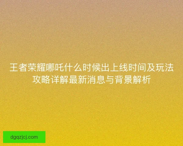 王者荣耀哪吒什么时候出上线时间及玩法攻略详解最新消息与背景解析