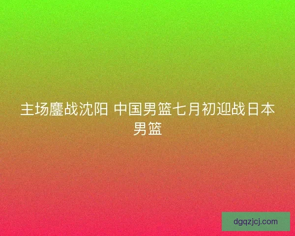 主场鏖战沈阳 中国男篮七月初迎战日本男篮