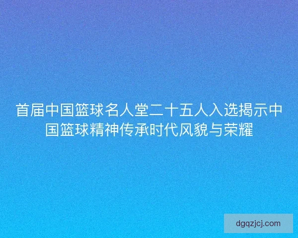 首届中国篮球名人堂二十五人入选揭示中国篮球精神传承时代风貌与荣耀