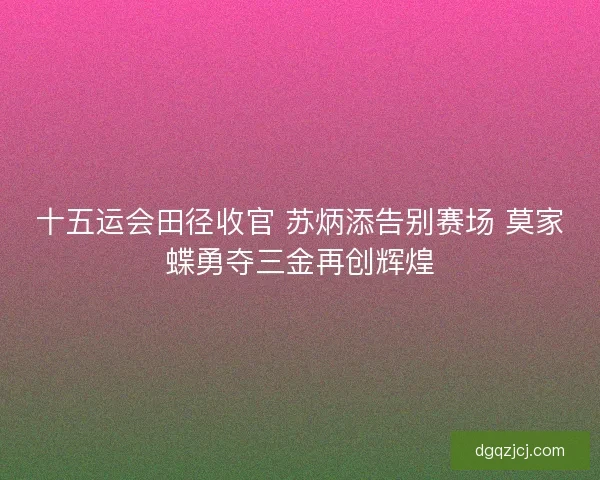 十五运会田径收官 苏炳添告别赛场 莫家蝶勇夺三金再创辉煌