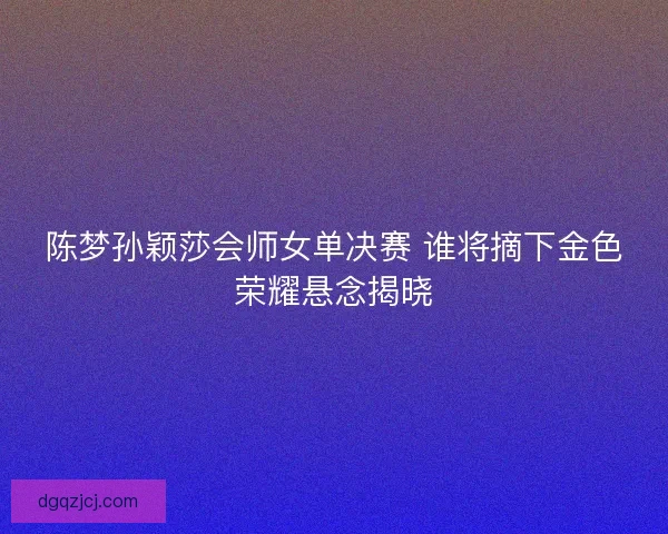 陈梦孙颖莎会师女单决赛 谁将摘下金色荣耀悬念揭晓