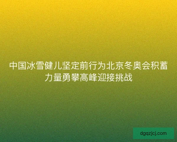 中国冰雪健儿坚定前行为北京冬奥会积蓄力量勇攀高峰迎接挑战